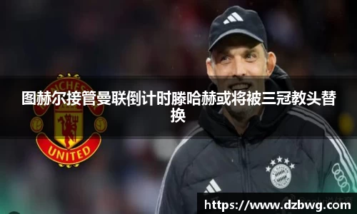 图赫尔接管曼联倒计时滕哈赫或将被三冠教头替换